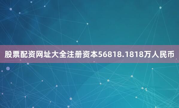 股票配资网址大全注册资本56818.1818万人民币
