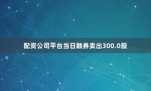 配资公司平台当日融券卖出300.0股