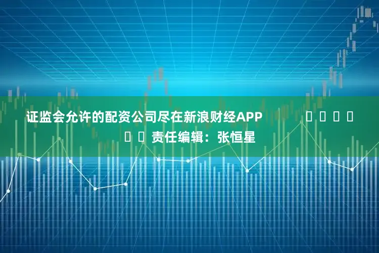 证监会允许的配资公司尽在新浪财经APP            						责任编辑：张恒星