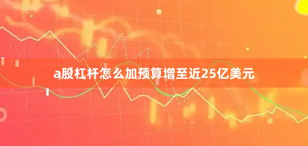 a股杠杆怎么加预算增至近25亿美元