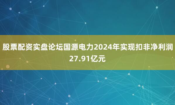 股票配资实盘论坛国源电力2024年实现扣非净利润27.91亿元