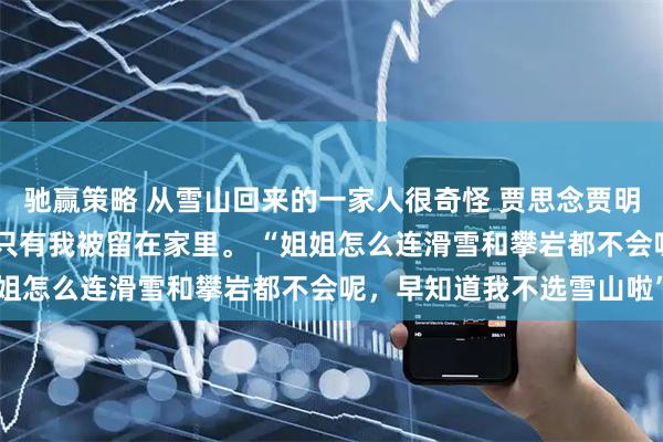 驰赢策略 从雪山回来的一家人很奇怪 贾思念贾明珠 全家人去雪山旅游，只有我被留在家里。 “姐姐怎么连滑雪和攀岩都不会呢，早知道我不选雪山啦”