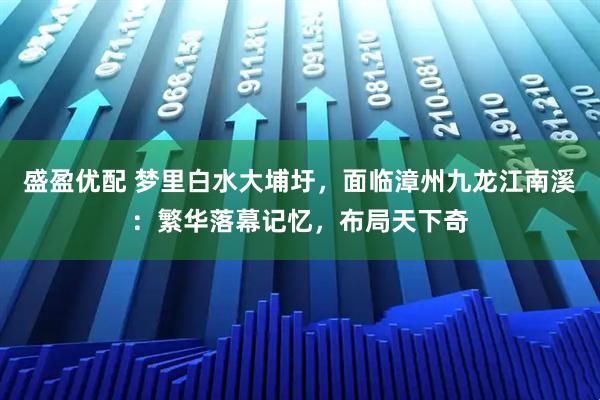 盛盈优配 梦里白水大埔圩，面临漳州九龙江南溪：繁华落幕记忆，布局天下奇