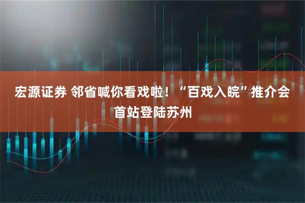 宏源证券 邻省喊你看戏啦！“百戏入皖”推介会首站登陆苏州
