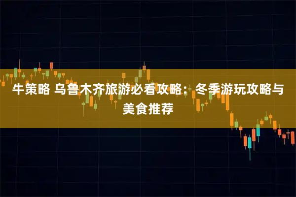 牛策略 乌鲁木齐旅游必看攻略：冬季游玩攻略与美食推荐