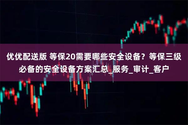 优优配送版 等保20需要哪些安全设备？等保三级必备的安全设备方案汇总_服务_审计_客户
