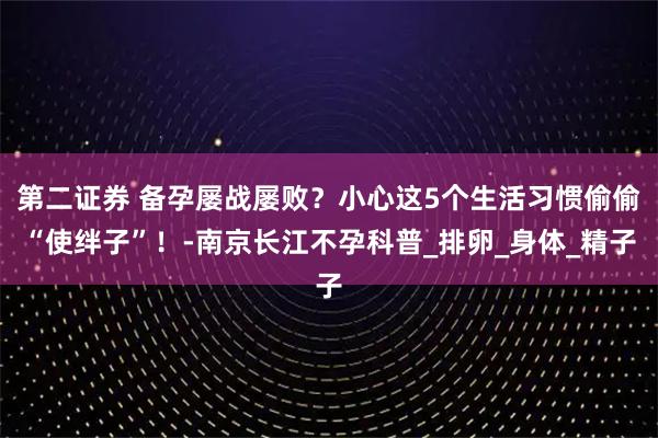 第二证券 备孕屡战屡败？小心这5个生活习惯偷偷“使绊子”！-南京长江不孕科普_排卵_身体_精子