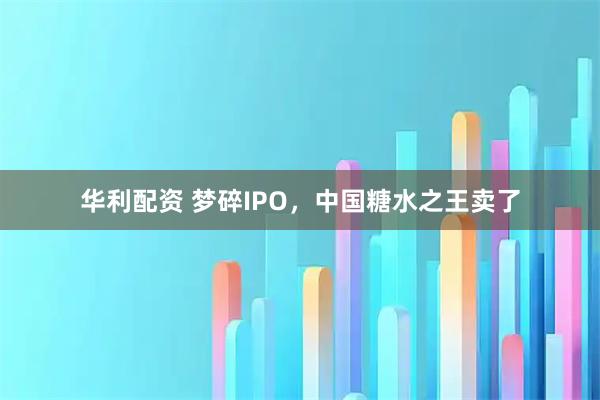 华利配资 梦碎IPO，中国糖水之王卖了