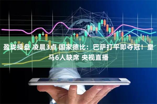 盈珑操盘 凌晨3点 国家德比：巴萨打平即夺冠！皇马6人缺席 央视直播