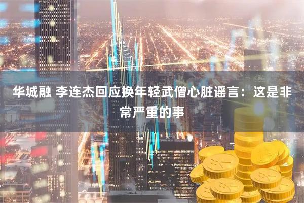 华城融 李连杰回应换年轻武僧心脏谣言：这是非常严重的事