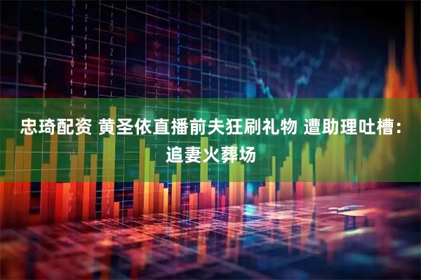 忠琦配资 黄圣依直播前夫狂刷礼物 遭助理吐槽：追妻火葬场