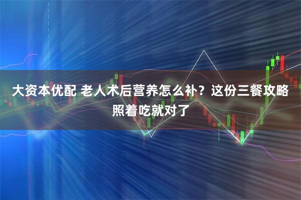 大资本优配 老人术后营养怎么补？这份三餐攻略照着吃就对了