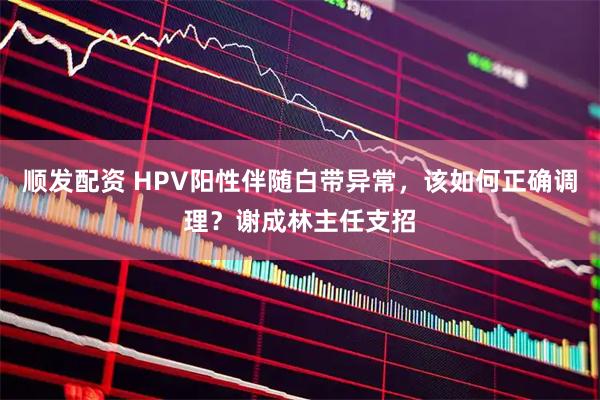 顺发配资 HPV阳性伴随白带异常，该如何正确调理？谢成林主任支招