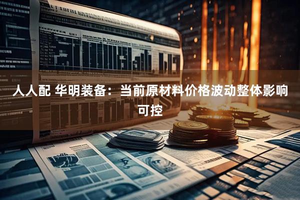 人人配 华明装备：当前原材料价格波动整体影响可控