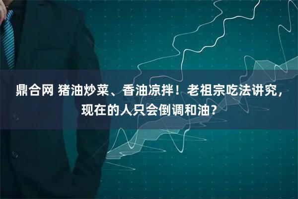 鼎合网 猪油炒菜、香油凉拌！老祖宗吃法讲究，现在的人只会倒调和油？