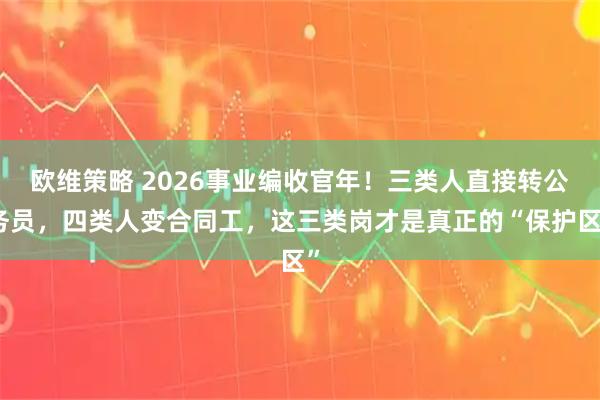 欧维策略 2026事业编收官年!三类人直接转公务员,四类人变合同工,这三类岗才是真正的“保护区”