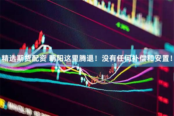 精选期货配资 朝阳这里腾退！没有任何补偿和安置！