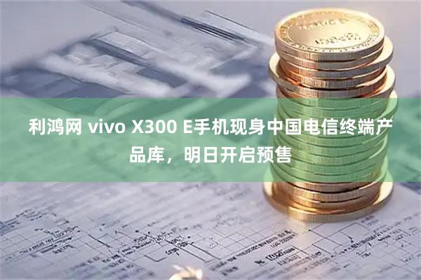 利鸿网 vivo X300 E手机现身中国电信终端产品库，明日开启预售