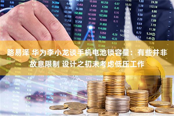 路易泽 华为李小龙谈手机电池锁容量：有些并非故意限制 设计之初未考虑低压工作
