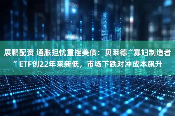 展鹏配资 通胀担忧重挫美债:贝莱德“寡妇制造者”ETF创22年来新低,市场下跌对冲成本飙升