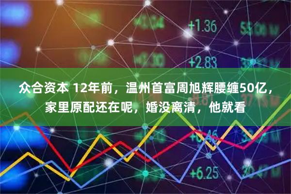众合资本 12年前，温州首富周旭辉腰缠50亿，家里原配还在呢，婚没离清，他就看