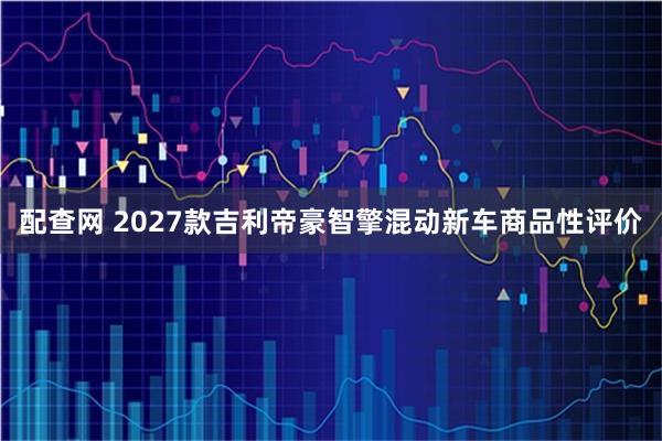 配查网 2027款吉利帝豪智擎混动新车商品性评价