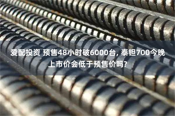 爱配投资 预售48小时破6000台, 泰钽700今晚上市价会低于预售价吗?
