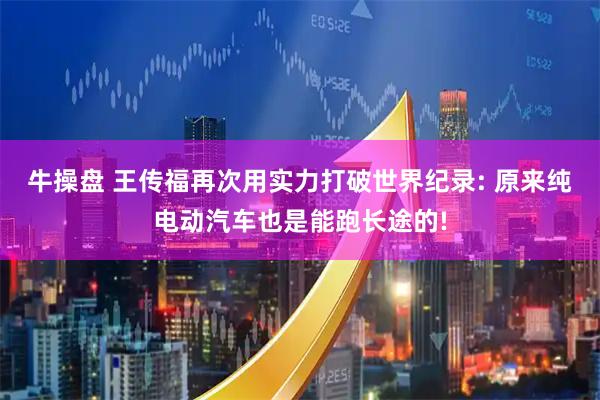 牛操盘 王传福再次用实力打破世界纪录: 原来纯电动汽车也是能跑长途的!