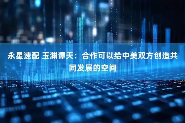 永星速配 玉渊谭天：合作可以给中美双方创造共同发展的空间